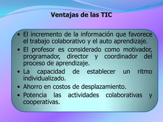 Ventajas de las TIC


• El incremento de la información que favorece
  el trabajo colaborativo y el auto aprendizaje.
• El profesor es considerado como motivador,
  programador, director y coordinador del
  proceso de aprendizaje.
• La capacidad de establecer un ritmo
  individualizado.
• Ahorro en costos de desplazamiento.
• Potencia las actividades colaborativas y
  cooperativas.
 