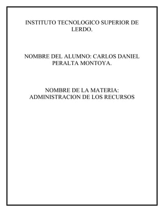 INSTITUTO TECNOLOGICO SUPERIOR DE
LERDO.
NOMBRE DEL ALUMNO: CARLOS DANIEL
PERALTA MONTOYA.
NOMBRE DE LA MATERIA:
ADMINISTRACION DE LOS RECURSOS
 