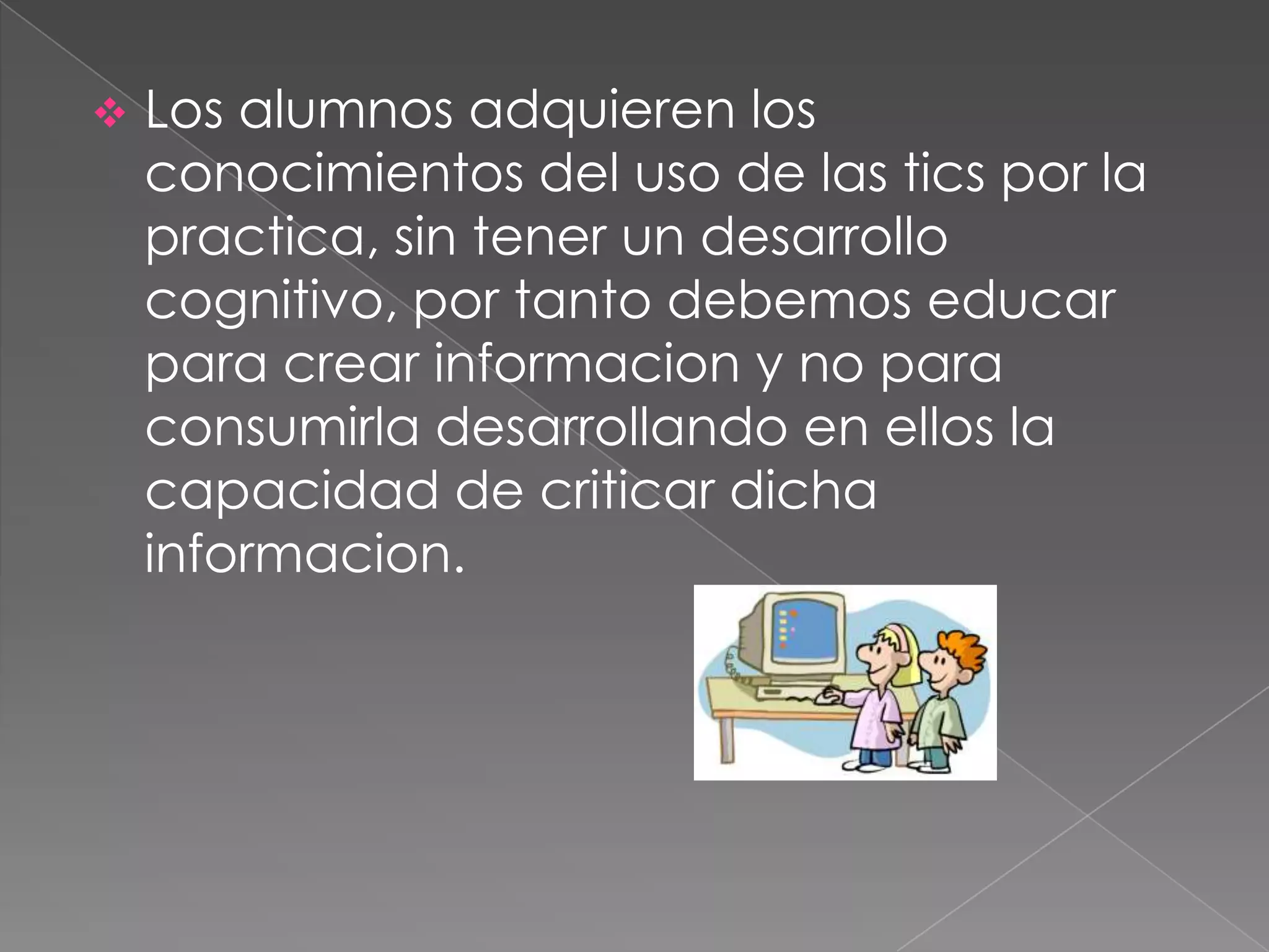  Los alumnos adquieren los
conocimientos del uso de las tics por la
practica, sin tener un desarrollo
cognitivo, por tanto debemos educar
para crear informacion y no para
consumirla desarrollando en ellos la
capacidad de criticar dicha
informacion.
