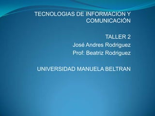 TECNOLOGIAS DE INFORMACION Y
               COMUNICACIÓN

                         TALLER 2
           José Andres Rodriguez
           Prof: Beatriz Rodriguez

UNIVERSIDAD MANUELA BELTRAN
 