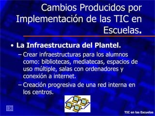 Cambios Producidos por
 Implementación de las TIC en
                    Escuelas.
• La Infraestructura del Plantel.
  – Crear infraestructuras para los alumnos
    como: bibliotecas, mediatecas, espacios de
    uso múltiple, salas con ordenadores y
    conexión a internet.
  – Creación progresiva de una red interna en
    los centros.


                                         TIC en las Escuelas
 
