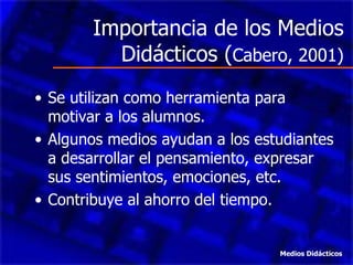 Importancia de los Medios
          Didácticos (Cabero, 2001)
• Se utilizan como herramienta para
  motivar a los alumnos.
• Algunos medios ayudan a los estudiantes
  a desarrollar el pensamiento, expresar
  sus sentimientos, emociones, etc.
• Contribuye al ahorro del tiempo.


                                 Medios Didácticos
 