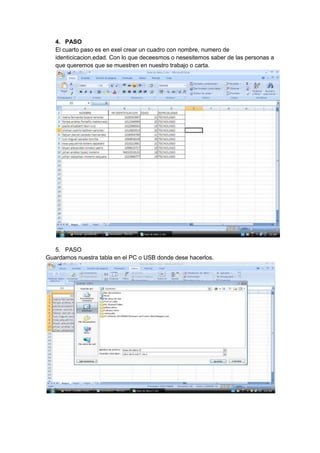 4. PASO
   El cuarto paso es en exel crear un cuadro con nombre, numero de
   identicicacion,edad. Con lo que deceesmos o nesesitemos saber de las personas a
   que queremos que se muestren en nuestro trabajo o carta.




   5. PASO
Guardamos nuestra tabla en el PC o USB donde dese hacerlos.
 