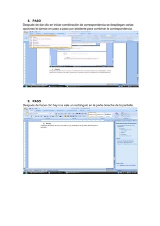 8. PASO
Después de dar clic en iniciar combinación de correspondencia se despliegan varias
opciones le damos en paso a paso por asistente para combinar la correspondencia.




   9. PASO
Después de hacer clic hay nos sale un rectángulo en la parte derecha de la pantalla.
 