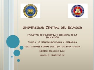 UNIVERSIDAD CENTRAL DEL ECUADOR

  FACULTAD DE FILOSOFIA Y CIENCIAS DE LA
                EDUCACIÓN

  ESCUELA DE CIENCIAS DE LENGUA Y LITERATURA

TEMA: AUTORES Y OBRAS DE LITERATURA ECUATORIANA

            NOMBRE: MONSERRAT CUEVA

             CURSO: 5º SEMESTRE “B”
 