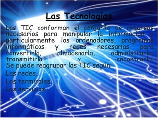 Las Tecnologías
Las TIC conforman el conjunto de recursos
necesarios para manipular la información y
particularmente los ordenadores, programas
informáticos    y   redes     necesarias   para
convertirla,     almacenarla,     administrarla,
transmitirla           y            encontrarla.
Se puede reagrupar las TIC según:
Las redes.
Los terminales.
Los servicios.
 