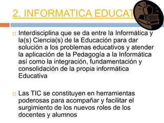 2. INFORMATICA EDUCATIVA
   Interdisciplina que se da entre la Informática y
    la(s) Ciencia(s) de la Educación para dar
    solución a los problemas educativos y atender
    la aplicación de la Pedagogía a la Informática
    así como la integración, fundamentación y
    consolidación de la propia informática
    Educativa

   Las TIC se constituyen en herramientas
    poderosas para acompañar y facilitar el
    surgimiento de los nuevos roles de los
    docentes y alumnos
 