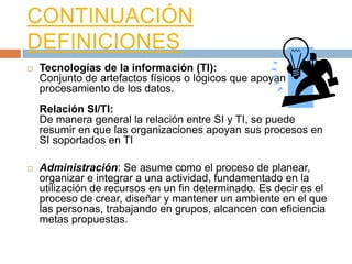 CONTINUACIÓN
DEFINICIONES
   Tecnologías de la información (TI):
    Conjunto de artefactos físicos o lógicos que apoyan el
    procesamiento de los datos.
    Relación SI/TI:
    De manera general la relación entre SI y TI, se puede
    resumir en que las organizaciones apoyan sus procesos en
    SI soportados en TI

   Administración: Se asume como el proceso de planear,
    organizar e integrar a una actividad, fundamentado en la
    utilización de recursos en un fin determinado. Es decir es el
    proceso de crear, diseñar y mantener un ambiente en el que
    las personas, trabajando en grupos, alcancen con eficiencia
    metas propuestas.
 