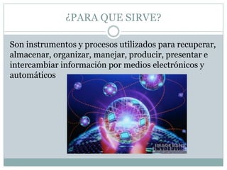 ¿PARA QUE SIRVE?

Son instrumentos y procesos utilizados para recuperar,
almacenar, organizar, manejar, producir, presentar e
intercambiar información por medios electrónicos y
automáticos
 