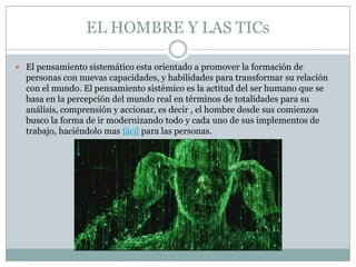 EL HOMBRE Y LAS TICs

 El pensamiento sistemático esta orientado a promover la formación de
  personas con nuevas capacidades, y habilidades para transformar su relación
  con el mundo. El pensamiento sistémico es la actitud del ser humano que se
  basa en la percepción del mundo real en términos de totalidades para su
  análisis, comprensión y accionar, es decir , el hombre desde sus comienzos
  busco la forma de ir modernizando todo y cada uno de sus implementos de
  trabajo, haciéndolo mas fácil para las personas.
 