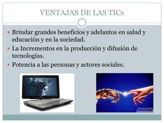 VENTAJAS DE LAS TICs

 Brindar grandes beneficios y adelantos en salud y
  educación y en la sociedad.
 La Incrementos en la producción y difusión de
  tecnologías.
 Potencia a las personas y actores sociales.
 