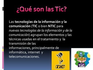 Las tecnologías de la información y la
comunicación (TIC o bien NTIC para
nuevas tecnologías de la información y de la
comunicación) agrupan los elementos y las
técnicas usadas en el tratamiento y la
transmisión de las
informaciones, principalmente de
informática, internet y
telecomunicaciones.
 