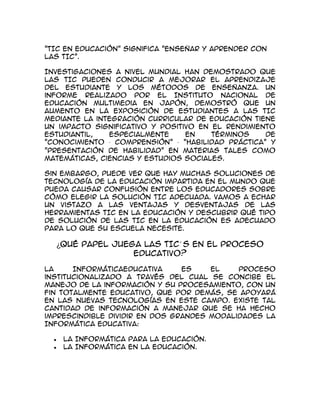 "TIC en educación" significa "Enseñar y aprender con
las TIC".

Investigaciones a nivel mundial han demostrado que
las TIC pueden conducir a mejorar el aprendizaje
del estudiante y los métodos de enseñanza. Un
informe realizado por el Instituto Nacional de
Educación Multimedia en Japón, demostró que un
aumento en la exposición de estudiantes a las TIC
mediante la integración curricular de educación tiene
un impacto significativo y positivo en el rendimiento
estudiantil,   especialmente     en    términos    de
"Conocimiento · Comprensión" · "habilidad práctica" y
"Presentación de habilidad" en materias tales como
matemáticas, ciencias y estudios sociales.

Sin embargo, puede ver que hay muchas soluciones de
tecnología de la educación impartida en el mundo que
pueda causar confusión entre los educadores sobre
cómo elegir la solución TIC adecuada. Vamos a echar
un vistazo a las ventajas y desventajas de las
herramientas TIC en la educación y descubrir qué tipo
de solución de las TIC en la educación es adecuado
para lo que su escuela necesite.

  ¿Qué papel juega las TIC´ S en el proceso
                 educativo?

La     InformáticaEducativa     es    el    proceso
institucionalizado a través del cual se concibe el
manejo de la información y su procesamiento, con un
fin totalmente educativo, que por demás, se apoyará
en las nuevas tecnologías en este campo. Existe tal
cantidad de información a manejar que se ha hecho
imprescindible dividir en dos grandes modalidades la
Informática Educativa:

    La Informática para la Educación.
    La Informática en la Educación.
 