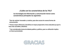 ¿Cuáles son las características de las TICs?
       Las tecnologías de información y comunicación tienen como
       características principales las siguientes:

*Son de carácter innovador y creativo, pues dan acceso ha nuevas formas de
comunicación.
* Tienen mayor influencia y beneficia en mayor proporción al área educativa ya que la
hace más accesible y dinámica
* Son considerados temas de debate publico y político, pues su utilización implica
un futuro prometedor.
 
