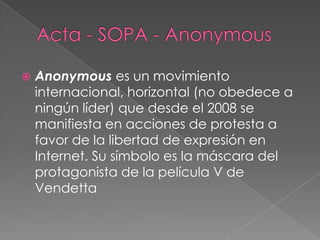    Anonymous es un movimiento
    internacional, horizontal (no obedece a
    ningún líder) que desde el 2008 se
    manifiesta en acciones de protesta a
    favor de la libertad de expresión en
    Internet. Su símbolo es la máscara del
    protagonista de la película V de
    Vendetta
 
