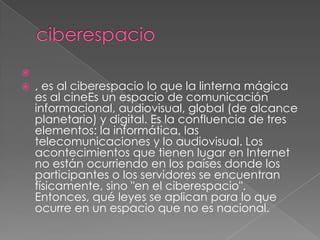 
   , es al ciberespacio lo que la linterna mágica
    es al cineEs un espacio de comunicación
    informacional, audiovisual, global (de alcance
    planetario) y digital. Es la confluencia de tres
    elementos: la informática, las
    telecomunicaciones y lo audiovisual. Los
    acontecimientos que tienen lugar en Internet
    no están ocurriendo en los países donde los
    participantes o los servidores se encuentran
    físicamente, sino "en el ciberespacio".
    Entonces, qué leyes se aplican para lo que
    ocurre en un espacio que no es nacional.
 