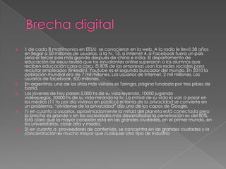    1 de cada 8 matrimonios en EEUU se conocieron en la web. A la radio le llevó 38 años
    en llegar a 50 millones de usuarios, a la tv, 13, a Internet 4. si Facebook fuera un país
    sería el tercer país más grande después de china e india. El departamento de
    educación de eeuu reveló que los estudiantes online superaron a los alumnos que
    reciben educación cara a cara. El 80% de las empresas usan las redes sociales para
    reclutar empleados (linkedin). Youtube es el segundo buscador del mundo. En 2010 la
    población mundial era de 7 mil millones. Los usuarios de Internet, 2 mil millones. Los
    usuarios de facebook, 500 millones.
   En argentina, una de los sitios más visitaos es Taringa, página fundada por tres pibes de
    barrio.
   Los jóvenes de hoy pasan 5.000 hs de su vida leyendo, 10000 jugando
    videojuegos, 20000 hs de su vida mirando la tv. La mitad de su vida la van a pasar en
    los medios (11 hs por día vivimos en público) el tema de la privacidad se convierte en
    un problema. “olvídense de la privacidad” dijo uno de los capos de Google.
   1) en cuanto a usuarios, aproximadamente la mitad del planeta está conectada pero
    la brecha es grande y en las sociedades más desarrolladas la penetración es del 80%.
    Está claro que la mayor conexión está en las grandes ciudades, en el primer mundo, en
    los universitarios, clase alta y media.
   2) en cuanto a proveedores de contenido, se concentra en las grandes ciudades y la
    concentración es mucho mayor que cualquier otro tipo de industria
 