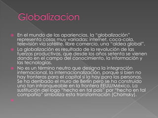    En el mundo de las apariencias, la “globalización”
    representa cosas muy variadas: internet, coca-cola,
    televisión vía satélite, libre comercio, una “aldea global”.
   La globalización es resultado de la revolución de las
    fuerzas productivas, que desde los años setenta se vienen
    dando en el campo del conocimiento, la información y
    las tecnologías.
   No es un término neutro que designa la integración
    internacional, la internacionalización, porque si bien no
    hay fronteras para el capital sí la hay para las personas.
    Se ha derribado el muro de Berlín pero se ha construido
    uno tan infranqueable en la frontera EEUU/México. La
    sustitución del logo “hecho en tal país” por “hecho en tal
    compañía” simboliza esta transformación (Chomsky).

 