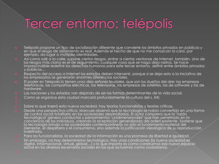    Telépolis propone un tipo de socialización diferente que convierte los ámbitos privados en públicos y
    en que el riesgo de aislamiento es real. Además el hecho de que no me conozcan la cara, por
    ejemplo, da lugar a múltiples identidades.
   Así como salir a la calle, supone ciertos riesgos, entrar a ciertas ventanas de Internet, también. Uno de
    los riesgos más claros es el de seguimiento: cualquier cosa que se haga deja rastros. Se hace
    imprescindible redefinir los derechos humanos para este tercer entorno, definir entre ámbitos privados
    y públicos…
   Respecto del acceso a Internet los estados deben intervenir, porque si se deja esto a la iniciativa de
    los empresarios se generarán enormes diferencias sociales.
   El poder en Telepolis lo tienen unos diez señores feudales, que son los dueños del aire: las empresas
    telefónicas, las compañías eléctricas, las televisoras, las empresas de satélites, las de software y las de
    hardware.
   Las naciones y los estados van dejando de ser las formas determinantes de la vida social.
   Como se organice esta ciudad marcará profundamente la cultura del s. XXI.

   Sobre lo que traerá esta nueva sociedad, hay teorías funcionalistas y teorías críticas.
   Desde una perspectiva crítica, Marcuse observó que la tecnología se había convertido en una forma
    de control social totalitario en las sociedades desarrolladas. El autor considera que la "razón
    tecnológica" genera conductas y pensamientos "unidimensionales" que han penetrado en la
    conciencia de los individuos, creando la aceptación generalizada del orden existente. Sostiene que
    la tecnología brinda a las sociedades contemporáneas no sólo el fundamento material del
    bienestar, el despilfarro y el consumismo, sino además la justificación ideológica de su reproducción
    indefinida.
   Para los funcionalistas, la sociedad de la información es una promesa de libertad e igualdad.
   Sin embargo, no hay determinismo tecnológico. Hay unas condiciones (la nueva sociedad es
    digital, informacional, virtual, global…) y lo que importa es como construimos ese nuevo espacio
    social en los diversos escenarios sociales en los que actuamos como ciudadanos.

 