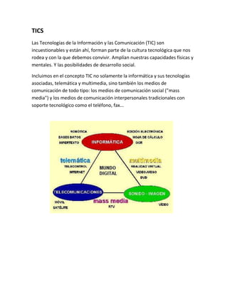TICS
Las Tecnologías de la Información y las Comunicación (TIC) son
incuestionables y están ahí, forman parte de la cultura tecnológica que nos
rodea y con la que debemos convivir. Amplían nuestras capacidades físicas y
mentales. Y las posibilidades de desarrollo social.
Incluimos en el concepto TIC no solamente la informática y sus tecnologías
asociadas, telemática y multimedia, sino también los medios de
comunicación de todo tipo: los medios de comunicación social ("mass
media") y los medios de comunicación interpersonales tradicionales con
soporte tecnológico como el teléfono, fax...