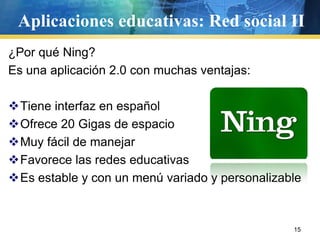 Aplicaciones educativas: Red social II
¿Por qué Ning?
Es una aplicación 2.0 con muchas ventajas:

Tiene interfaz en español
Ofrece 20 Gigas de espacio
Muy fácil de manejar
Favorece las redes educativas
Es estable y con un menú variado y personalizable



                                                15
 