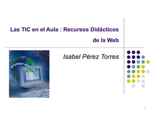Las TIC en el Aula : Recursos Didácticos
                              de la Web

                   Isabel Pérez Torres




                                           1
 