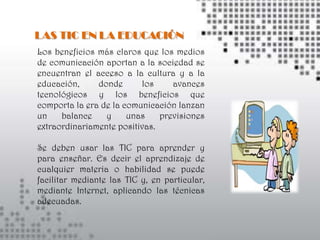 LAS TIC EN LA EDUCACIÓN
Los beneficios más claros que los medios
de comunicación aportan a la sociedad se
encuentran el acceso a la cultura y a la
educación,     donde      los     avances
tecnológicos y los beneficios que
comporta la era de la comunicación lanzan
un    balance    y     unas    previsiones
extraordinariamente positivas.

Se deben usar las TIC para aprender y
para enseñar. Es decir el aprendizaje de
cualquier materia o habilidad se puede
facilitar mediante las TIC y, en particular,
mediante Internet, aplicando las técnicas
adecuadas.
 