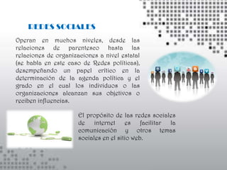 REDES SOCIALES
Operan en muchos niveles, desde las
relaciones de parentesco hasta las
relaciones de organizaciones a nivel estatal
(se habla en este caso de Redes políticas),
desempeñando un papel crítico en la
determinación de la agenda política y el
grado en el cual los individuos o las
organizaciones alcanzan sus objetivos o
reciben influencias.

                      El propósito de las redes sociales
                      de internet es facilitar la
                      comunicación y otros temas
                      sociales en el sitio web.
 