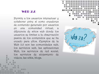 WEB 2.0
Permite a los usuarios interactuar y
colaborar entre sí como creadores
de contenido generado por usuarios
en una comunidad virtual, a
diferencia de sitios web donde los
usuarios se limitan a la observación
pasiva de los contenidos que se ha
creado para ellos. Ejemplos de la
Web 2.0 son las comunidades web,
los servicios web, las aplicaciones
Web, los servicios de red social,
los servicios de alojamiento de
videos, las wikis, blogs.
 