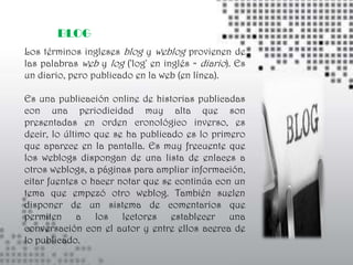 BLOG
Los términos ingleses blog y weblog provienen de
las palabras web y log ('log' en inglés = diario). Es
un diario, pero publicado en la web (en línea).

Es una publicación online de historias publicadas
con una periodicidad muy alta que son
presentadas en orden cronológico inverso, es
decir, lo último que se ha publicado es lo primero
que aparece en la pantalla. Es muy frecuente que
los weblogs dispongan de una lista de enlaces a
otros weblogs, a páginas para ampliar información,
citar fuentes o hacer notar que se continúa con un
tema que empezó otro weblog. También suelen
disponer de un sistema de comentarios que
permiten a los lectores establecer una
conversación con el autor y entre ellos acerca de
lo publicado.
 