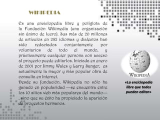 WIKIPEDIA
Es una enciclopedia libre y políglota de
la Fundación Wikimedia (una organización
sin ánimo de lucro). Sus más de 20 millones
de artículos en 282 idiomas y dialectos han
sido     redactados     conjuntamente      por
voluntarios de todo el mundo, y
prácticamente cualquier persona con acceso
al proyecto puede editarlos. Iniciada en enero
de 2001 por Jimmy Wales y Larry Sanger, es
actualmente la mayor y más popular obra de
consulta en Internet.
Desde su fundación, Wikipedia no sólo ha         «La enciclopedia
ganado en popularidad —se encuentra entre         libre que todos
los 10 sitios web más populares del mundo—        pueden editar»
, sino que su éxito ha propiciado la aparición
de proyectos hermanos.
 