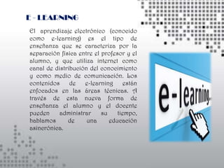E - LEARNING
El aprendizaje electrónico (conocido
como e-learning) es el tipo de
enseñanza que se caracteriza por la
separación física entre el profesor y el
alumno, y que utiliza internet como
canal de distribución del conocimiento
y como medio de comunicación. Los
contenidos     de   e-learning     están
enfocados en las áreas técnicas. A
través de esta nueva forma de
enseñanza el alumno y el docente
pueden     administrar     su    tiempo,
hablamos      de     una      educación
asincrónica.
 