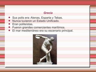 Grecia
Sus polis era: Atenas, Esparta y Tebas.
Nunca tuvieron un Estado Unificado.
Eran politeístas.
Fueron grandes comerciantes marítimos.
El mar mediterráneo era su escenario principal.