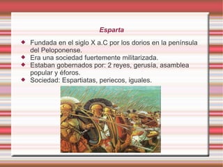 Esparta
Fundada en el siglo X a.C por los dorios en la península
del Peloponense.
Era una sociedad fuertemente militarizada.
Estaban gobernados por: 2 reyes, gerusía, asamblea
popular y éforos.
Sociedad: Espartiatas, periecos, iguales.