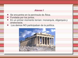 Atenas I
Se encuentra en la península de Ática.
Fundada por los jonios.
En un primer momento tenían: monarquía, oligarquía y
aristocracia.
Los demos NO participaban de la política.