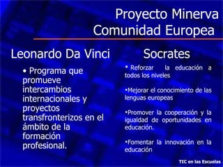 Proyecto Minerva
                     Comunidad Europea
Leonardo Da Vinci                Socrates
                            Reforzar     la educación a
  • Programa que           todos los niveles
  promueve
  intercambios             Mejorar el conocimiento de las
  internacionales y        lenguas europeas
  proyectos                Promover la cooperación y la
  transfronterizos en el   igualdad de oportunidades en
  ámbito de la             educación.
  formación
                           Fomentar la innovación en la
  profesional.             educación
                                              TIC en las Escuelas
 