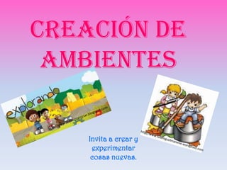 Creación de
ambientes
Invita a crear y
experimentar
cosas nuevas.