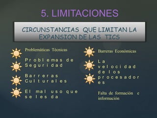 5. LIMITACIONES
CIRCUNSTANCIAS QUE LIMITAN LA
     EXPANSION DE LAS TICS
Problemáticas Técnicas   Barreras Económicas

P r o b l e ma s d e     L   a
Se g u r i d a d         v   e l o c i d a d
                         d   e l o s
Ba r r e r a s           p   r o c e s a d o r
Cu l t u r a l e s       e   s

E l ma l u s o q u e     Falta de formación e
s e l e s d a            información
 