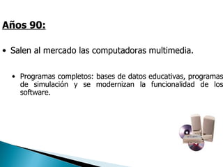 Años 90:

• Salen al mercado las computadoras multimedia.

  • Programas completos: bases de datos educativas, programas
    de simulación y se modernizan la funcionalidad de los
    software.




                               Tecnologías de Información y Comunicación.
 