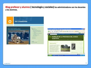 Blog profesor y alumno ( tecnología y sociales) los administradores son los docentes
  y los alumnos.




15/08/2012                                                                               14
 