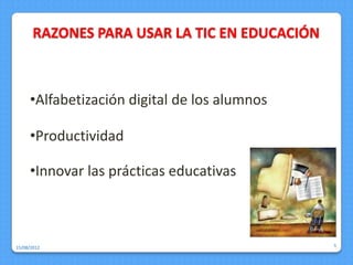 RAZONES PARA USAR LA TIC EN EDUCACIÓN



     •Alfabetización digital de los alumnos

     •Productividad

     •Innovar las prácticas educativas



15/08/2012                                     5
 