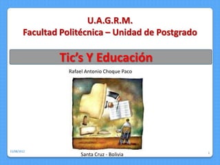 U.A.G.R.M.
        Facultad Politécnica – Unidad de Postgrado

                Tic’s Y Educación
                   Rafael Antonio Choque Paco




15/08/2012
                                                     1
                       Santa Cruz - Bolivia
 