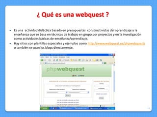 ¿ Qué es una webquest ?

 Es una actividad didáctica basada en presupuestas constructivistas del aprendizaje y la
  enseñanza que se basa en técnicas de trabajo en grupo por proyectos y en la investigación
  como actividades básicas de enseñanza/aprendizaje.
 Hay sitios con plantillas especiales y ejemplos como http://www.webquest.es/phpwebquest/
  o también se usan los blogs directamente.




                                                       15/08/2012                             17
 