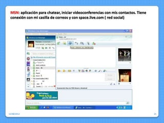 MSN: aplicación para chatear, iniciar videoconferencias con mis contactos. Tiene
 conexión con mi casilla de correos y con space.live.com ( red social)




15/08/2012                                                                          25
 