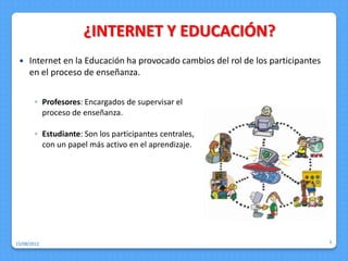 ¿INTERNET Y EDUCACIÓN?
    Internet en la Educación ha provocado cambios del rol de los participantes
     en el proceso de enseñanza.


        ◦ Profesores: Encargados de supervisar el
          proceso de enseñanza.

        ◦ Estudiante: Son los participantes centrales,
          con un papel más activo en el aprendizaje.




15/08/2012                                                                        3
 