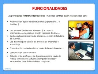 FUNCIONALIDADES
    Las principales funcionalidades de las TIC en los centros están relacionadas con:

       Alfabetización digital de los estudiantes (y profesores... y
        familias...)

    Uso personal (profesores, alumnos...): acceso a la
     información, comunicación, gestión y proceso de datos...
    Gestión del centro: secretaría, biblioteca, gestión de la tutoría
     de alumnos...
    Uso didáctico para facilitar los procesos de enseñanza y
     aprendizaje
       Comunicación con las familias (a través de la web de centro...)
       Comunicación con el entorno
       Relación entre profesores de diversos centros (a través de
        redes y comunidades virtuales): compartir recursos y
        experiencias, pasar informaciones, preguntas...


15/08/2012                                                                              4
 