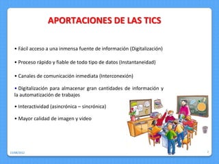 APORTACIONES DE LAS TICS

  • Fácil acceso a una inmensa fuente de información (Digitalización)

  • Proceso rápido y fiable de todo tipo de datos (Instantaneidad)

  • Canales de comunicación inmediata (Interconexión)

  • Digitalización para almacenar gran cantidades de información y
  la automatización de trabajos

  • Interactividad (asincrónica – sincrónica)

  • Mayor calidad de imagen y video




15/08/2012                                                              7
 