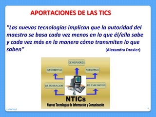 APORTACIONES DE LAS TICS

"Las nuevas tecnologías implican que la autoridad del
maestro se basa cada vez menos en lo que él/ella sabe
y cada vez más en la manera cómo transmiten lo que
saben"                                 (Alexandra Draxler)




15/08/2012                                                   8
 