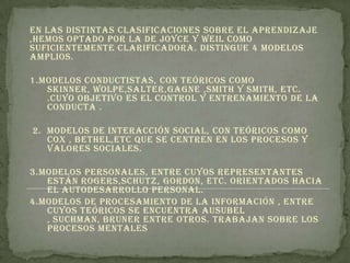 En las distintas clasificaciones sobre el aprendizaje
,hemos optado por la de Joyce y weil como
suficientemente clarificadora. Distingue 4 modelos
amplios.

1.Modelos conductistas, con teóricos como
   skinner, wolpe,salter,gagne ,Smith y Smith, etc.
   .cuyo objetivo es el control y entrenamiento de la
   conducta .

2. Modelos de interacción social, con teóricos como
   cox , bethel,etc que se centren en los procesos y
   valores sociales.

3.Modelos personales, entre cuyos representantes
   están rogers,schutz, Gordon, etc. Orientados hacia
   el autodesarrollo personal.
4.Modelos de procesamiento de la información , entre
   cuyos teóricos se encuentra ausubel
   , suchman, bruner entre otros. Trabajan sobre los
   procesos mentales
 