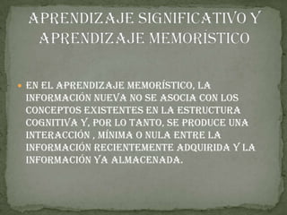 En el aprendizaje memorístico, la
 información nueva no se asocia con los
 conceptos existentes en la estructura
 cognitiva y, por lo tanto, se produce una
 interacción , mínima o nula entre la
 información recientemente adquirida y la
 información ya almacenada.
 